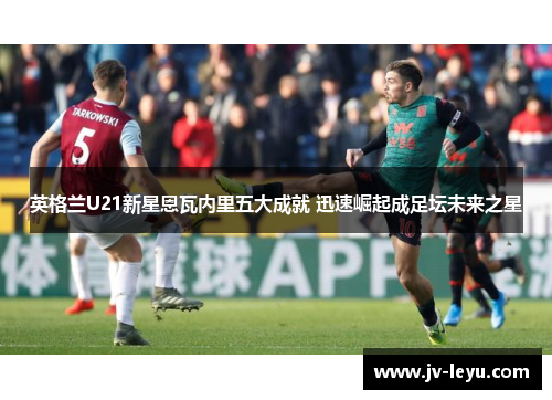 英格兰U21新星恩瓦内里五大成就 迅速崛起成足坛未来之星 英格兰U21新星恩瓦内里五大成就 迅速崛起成足坛未来之星