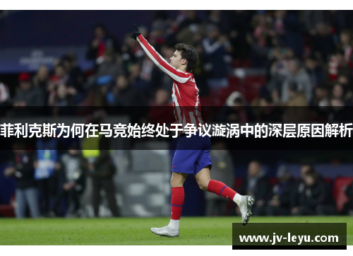 菲利克斯为何在马竞始终处于争议漩涡中的深层原因解析 菲利克斯为何在马竞始终处于争议漩涡中的深层原因解析