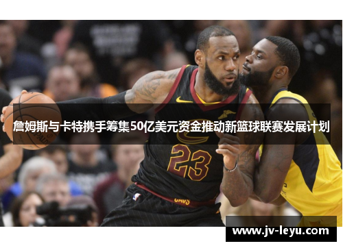 詹姆斯与卡特携手筹集50亿美元资金推动新篮球联赛发展计划 詹姆斯与卡特携手筹集50亿美元资金推动新篮球联赛发展计划