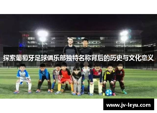 探索葡萄牙足球俱乐部独特名称背后的历史与文化意义 探索葡萄牙足球俱乐部独特名称背后的历史与文化意义