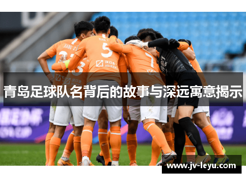 青岛足球队名背后的故事与深远寓意揭示 青岛足球队名背后的故事与深远寓意揭示