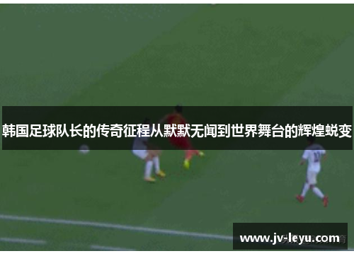 韩国足球队长的传奇征程从默默无闻到世界舞台的辉煌蜕变 韩国足球队长的传奇征程从默默无闻到世界舞台的辉煌蜕变