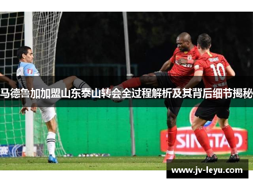 马德鲁加加盟山东泰山转会全过程解析及其背后细节揭秘 马德鲁加加盟山东泰山转会全过程解析及其背后细节揭秘