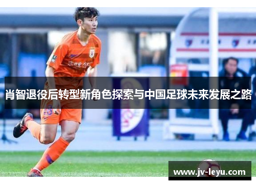 肖智退役后转型新角色探索与中国足球未来发展之路 肖智退役后转型新角色探索与中国足球未来发展之路