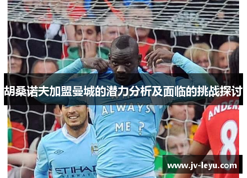 胡桑诺夫加盟曼城的潜力分析及面临的挑战探讨 胡桑诺夫加盟曼城的潜力分析及面临的挑战探讨