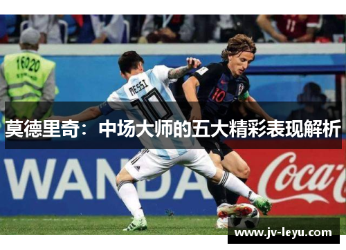 莫德里奇:中场大师的五大精彩表现解析 莫德里奇:中场大师的五大精彩表现解析