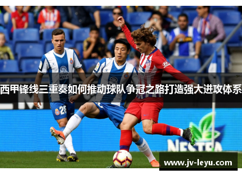 西甲锋线三重奏如何推动球队争冠之路打造强大进攻体系 西甲锋线三重奏如何推动球队争冠之路打造强大进攻体系