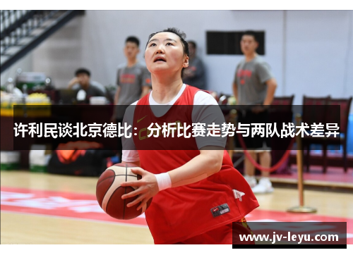 许利民谈北京德比:分析比赛走势与两队战术差异 许利民谈北京德比:分析比赛走势与两队战术差异