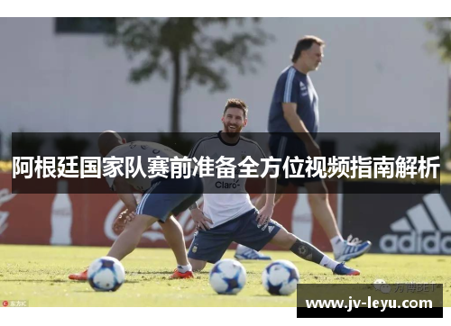 阿根廷国家队赛前准备全方位视频指南解析 阿根廷国家队赛前准备全方位视频指南解析