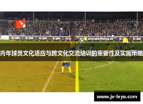 青年球员文化适应与跨文化交流培训的重要性及实施策略 青年球员文化适应与跨文化交流培训的重要性及实施策略