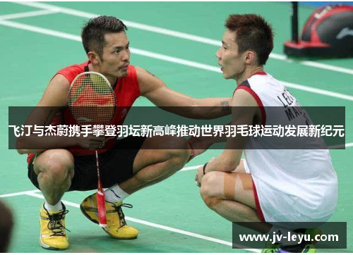飞汀与杰蔚携手攀登羽坛新高峰推动世界羽毛球运动发展新纪元