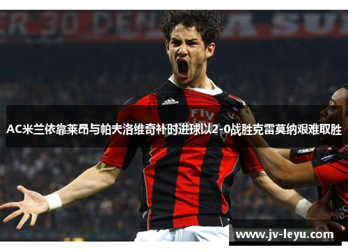 AC米兰依靠莱昂与帕夫洛维奇补时进球以2-0战胜克雷莫纳艰难取胜 AC米兰依靠莱昂与帕夫洛维奇补时进球以2-0战胜克雷莫纳艰难取胜