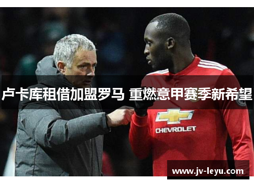 卢卡库租借加盟罗马 重燃意甲赛季新希望 卢卡库租借加盟罗马 重燃意甲赛季新希望