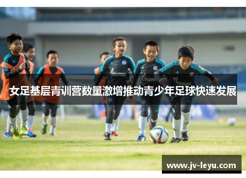 女足基层青训营数量激增推动青少年足球快速发展 女足基层青训营数量激增推动青少年足球快速发展