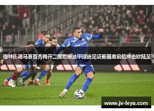 格林伍德马赛首秀梅开二度震撼法甲球迷见证新篇章启航冲击欧陆足