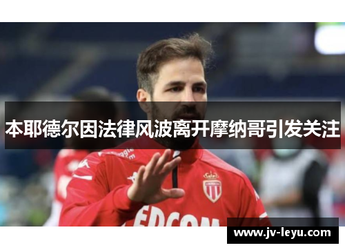 本耶德尔因法律风波离开摩纳哥引发关注
