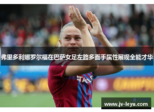 弗里多利娜罗尔福在巴萨女足左路多面手属性展现全能才华 弗里多利娜罗尔福在巴萨女足左路多面手属性展现全能才华