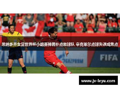 恩纳多齐女足世界杯小组赛神勇扑点救球队 辛克莱尔点球失误成焦点 恩纳多齐女足世界杯小组赛神勇扑点救球队 辛克莱尔点球失误成焦点